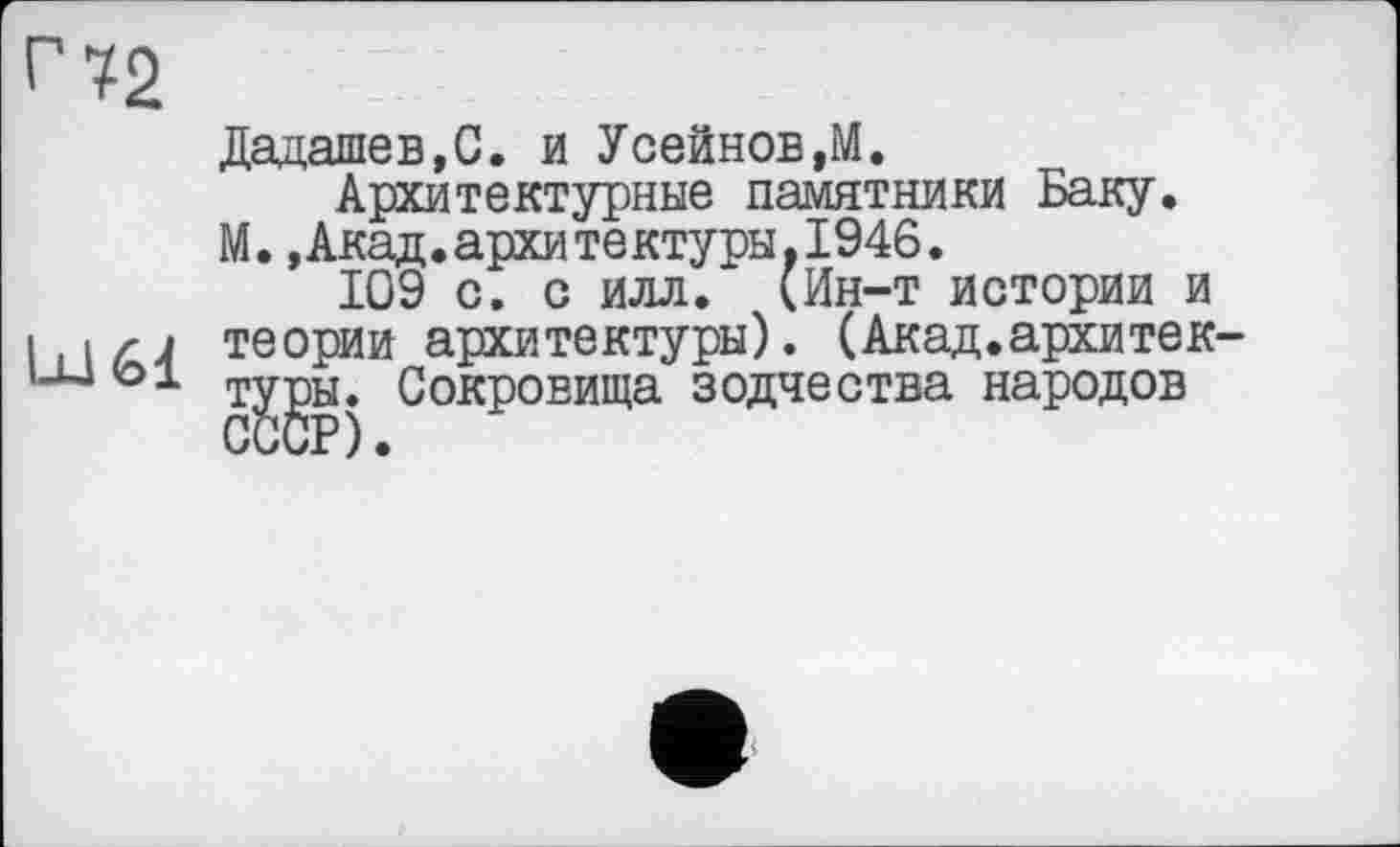 ﻿Дадашев.С. и Усейнов,М.
Архитектурные памятники Баку.
М.»Акад.архитектуры,1946.
109 с. с илл. (Ин-т истории и i.iz-j теории архитектуры). (Акад.архитек т^ы* Сокровища зодчества народов